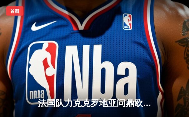 法国队力克克罗地亚问鼎欧洲杯：姆巴佩独中两元，球队连续两年登顶欧洲之巅