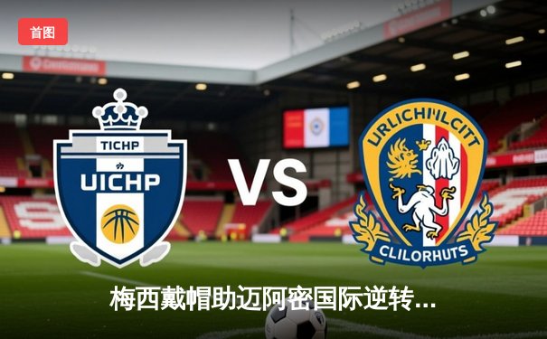 梅西戴帽助迈阿密国际逆转纽约城，美职联上演进球盛宴