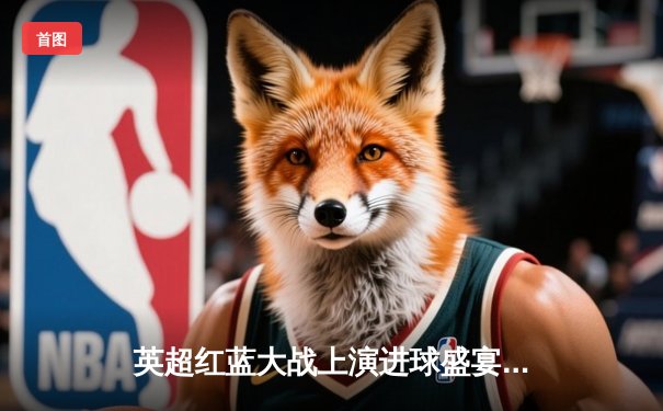 英超红蓝大战上演进球盛宴 利物浦4-3绝杀富勒姆创经典