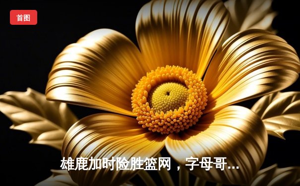 雄鹿加时险胜篮网，字母哥44分主宰天王山之战